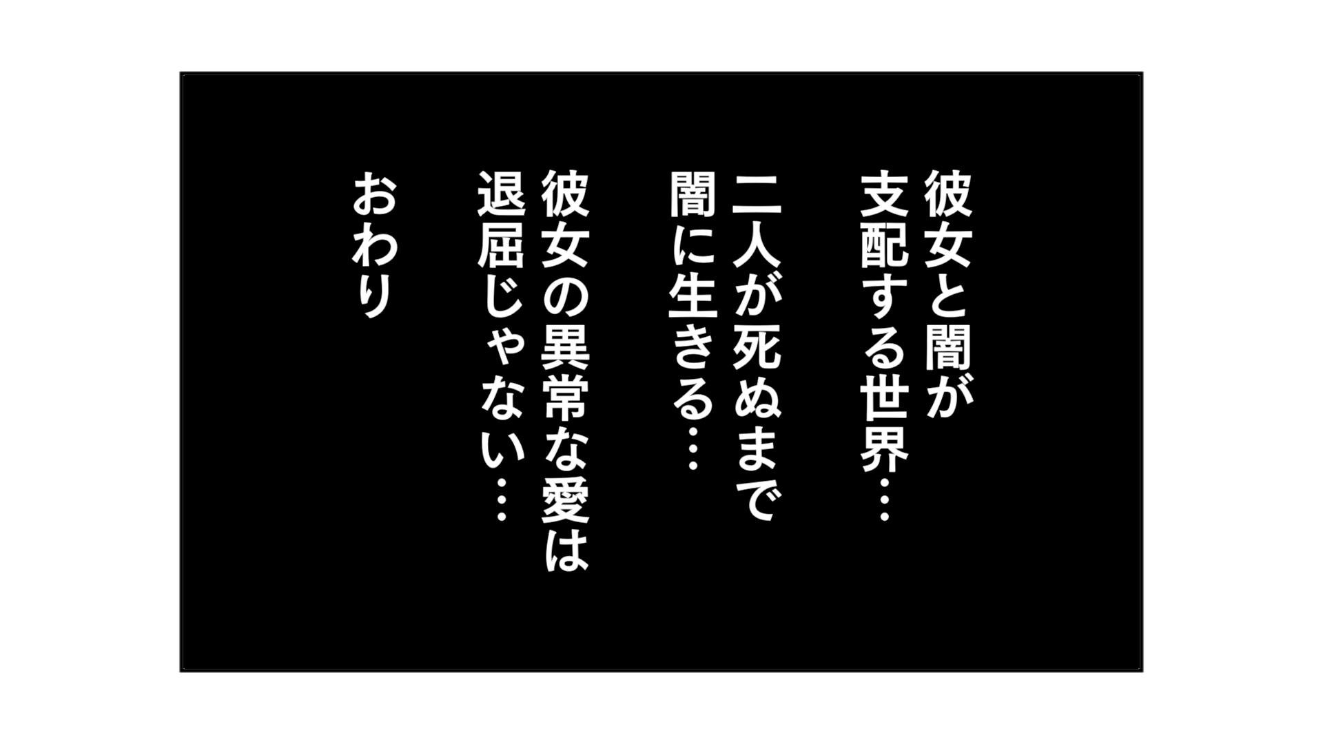 彼女と闇が支配する世界…。二人が死ぬまで闇に生きる…彼女の異常な愛は退屈じゃない…。おわり。